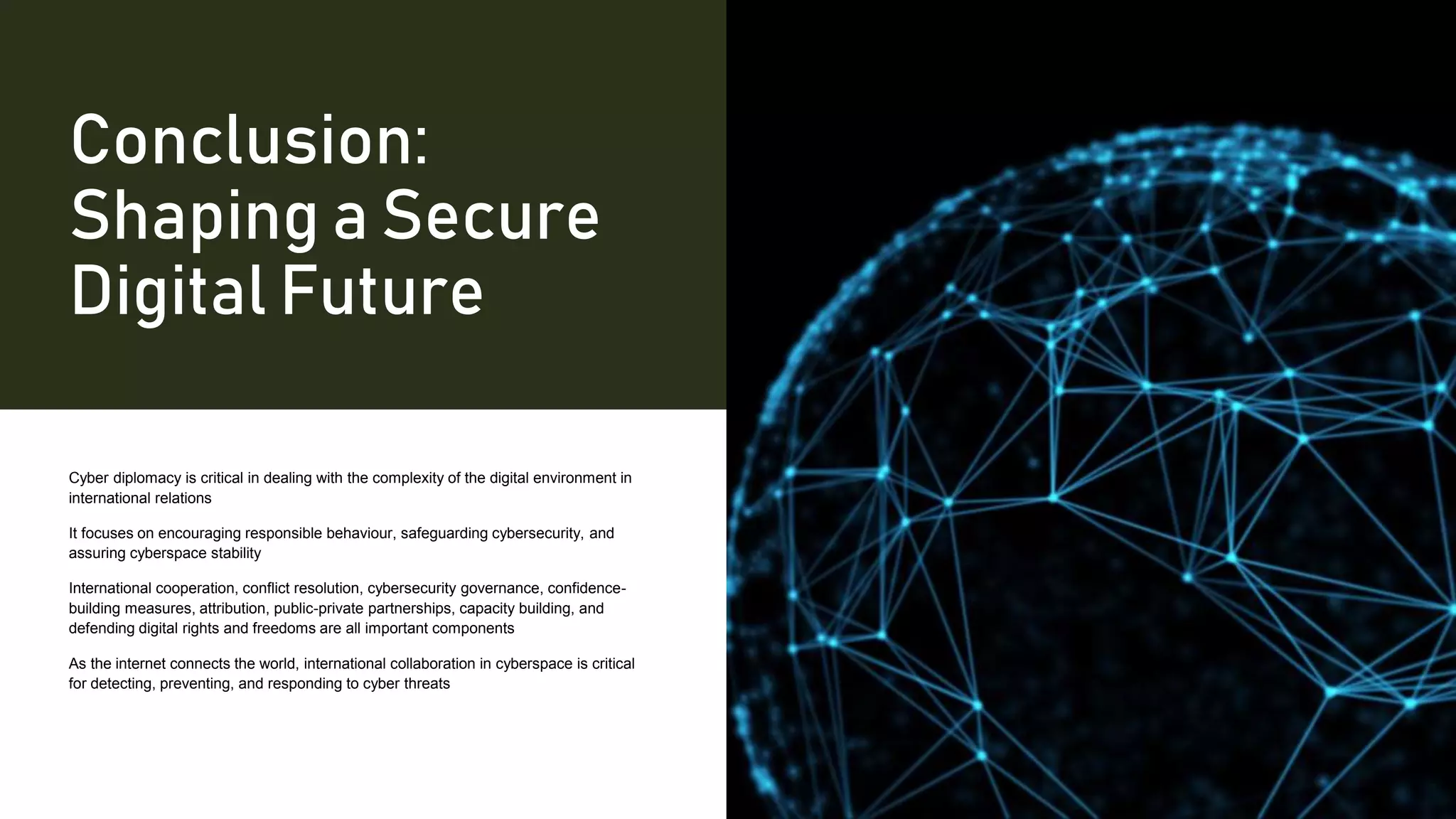 Conclusion:
Shaping a Secure
Digital Future
Cyber diplomacy is critical in dealing with the complexity of the digital environment in
international relations
It focuses on encouraging responsible behaviour, safeguarding cybersecurity, and
assuring cyberspace stability
International cooperation, conflict resolution, cybersecurity governance, confidence-
building measures, attribution, public-private partnerships, capacity building, and
defending digital rights and freedoms are all important components
As the internet connects the world, international collaboration in cyberspace is critical
for detecting, preventing, and responding to cyber threats
 