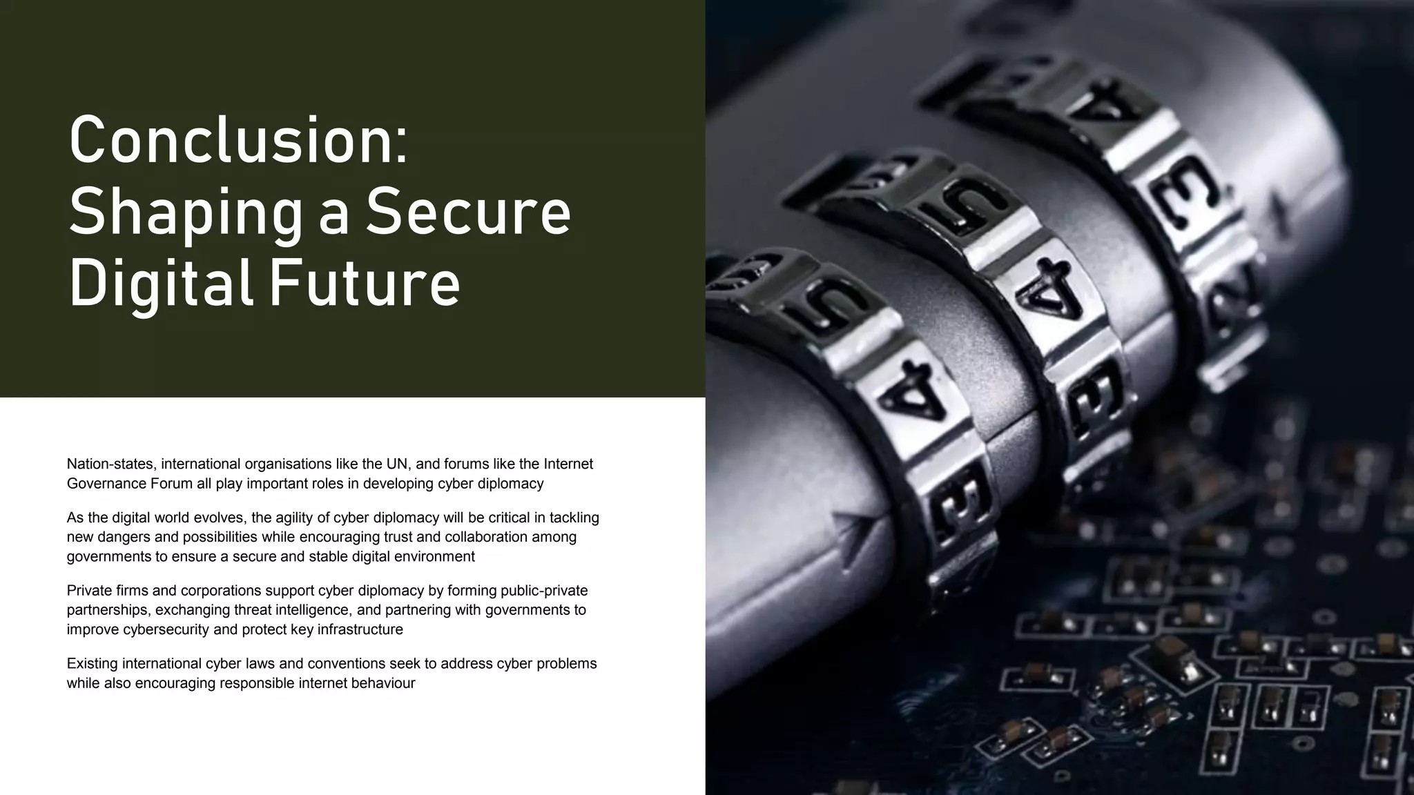 Conclusion:
Shaping a Secure
Digital Future
Nation-states, international organisations like the UN, and forums like the Internet
Governance Forum all play important roles in developing cyber diplomacy
As the digital world evolves, the agility of cyber diplomacy will be critical in tackling
new dangers and possibilities while encouraging trust and collaboration among
governments to ensure a secure and stable digital environment
Private firms and corporations support cyber diplomacy by forming public-private
partnerships, exchanging threat intelligence, and partnering with governments to
improve cybersecurity and protect key infrastructure
Existing international cyber laws and conventions seek to address cyber problems
while also encouraging responsible internet behaviour
 