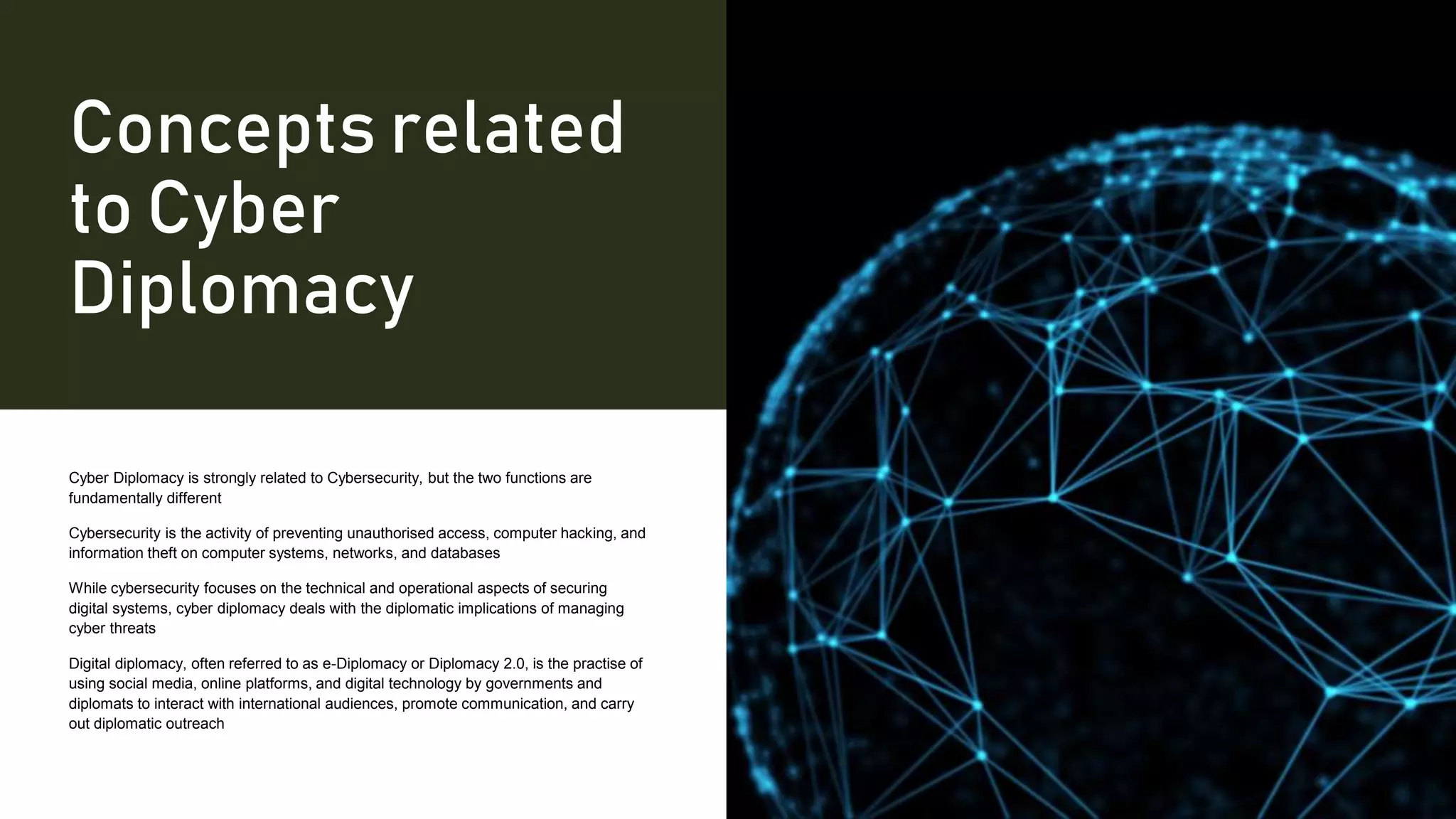 Concepts related
to Cyber
Diplomacy
Cyber Diplomacy is strongly related to Cybersecurity, but the two functions are
fundamentally different
Cybersecurity is the activity of preventing unauthorised access, computer hacking, and
information theft on computer systems, networks, and databases
While cybersecurity focuses on the technical and operational aspects of securing
digital systems, cyber diplomacy deals with the diplomatic implications of managing
cyber threats
Digital diplomacy, often referred to as e-Diplomacy or Diplomacy 2.0, is the practise of
using social media, online platforms, and digital technology by governments and
diplomats to interact with international audiences, promote communication, and carry
out diplomatic outreach
 