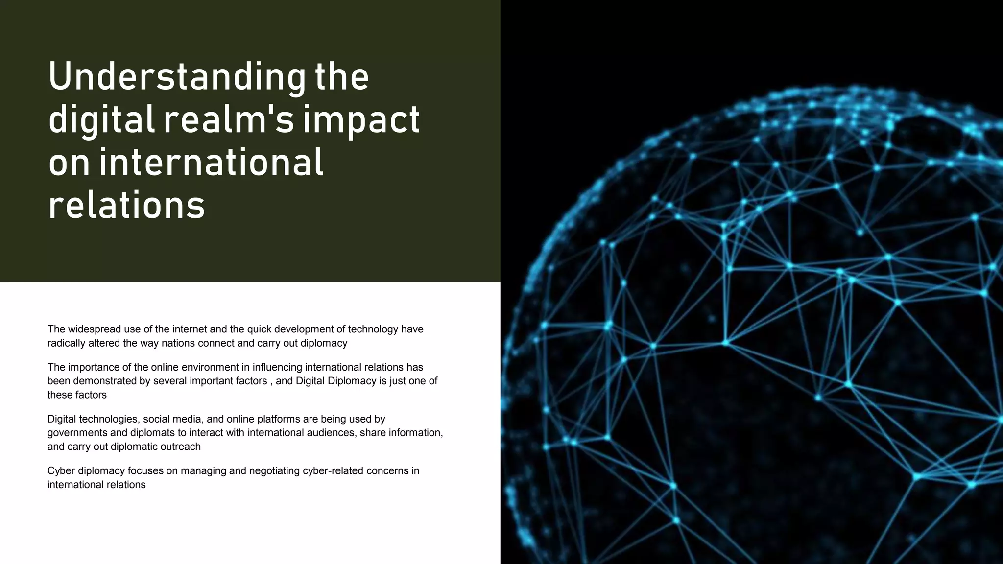 Understanding the
digital realm's impact
on international
relations
The widespread use of the internet and the quick development of technology have
radically altered the way nations connect and carry out diplomacy
The importance of the online environment in influencing international relations has
been demonstrated by several important factors , and Digital Diplomacy is just one of
these factors
Digital technologies, social media, and online platforms are being used by
governments and diplomats to interact with international audiences, share information,
and carry out diplomatic outreach
Cyber diplomacy focuses on managing and negotiating cyber-related concerns in
international relations
 
