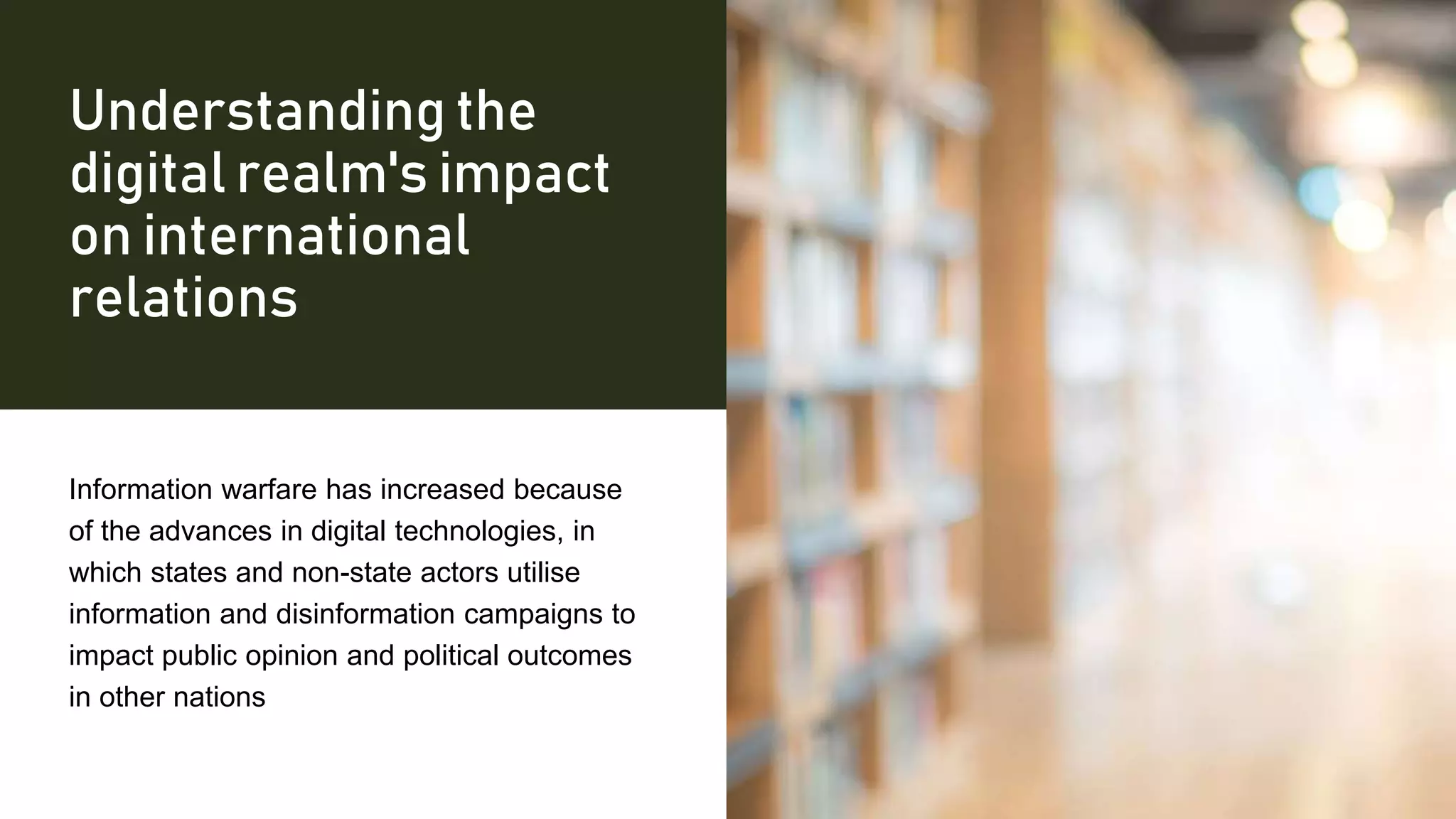 Understanding the
digital realm's impact
on international
relations
Information warfare has increased because
of the advances in digital technologies, in
which states and non-state actors utilise
information and disinformation campaigns to
impact public opinion and political outcomes
in other nations
 