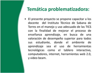 Temática problematizadora: El presente proyecto se propone capacitar a los docente del Instituto Técnico de Sabana de Torres en el manejo y uso adecuado de las TICS con la finalidad de mejorar el proceso de enseñanza aprendizaje, en busca de una valoración de desempeño superior para todos sus estudiante, donde el ambiente de aprendizaje sea el uso de herramientas tecnológicas como el tablero interactivo, computadores, internet, herramientas web 2.0, y video beam.Preguntasproblematizadoras¿Por que es importante que un docente maneje adecuadamente las TICS?¿En el siglo XXI es importante contar con personal capacitado en el manejo de TICS en la institución educativa?¿Se da uso adecuado a las herramientas con las que cuenta la institución?¿La utilización de las TICS ayuda a mejorar los procesos de enseñanza aprendizaje?