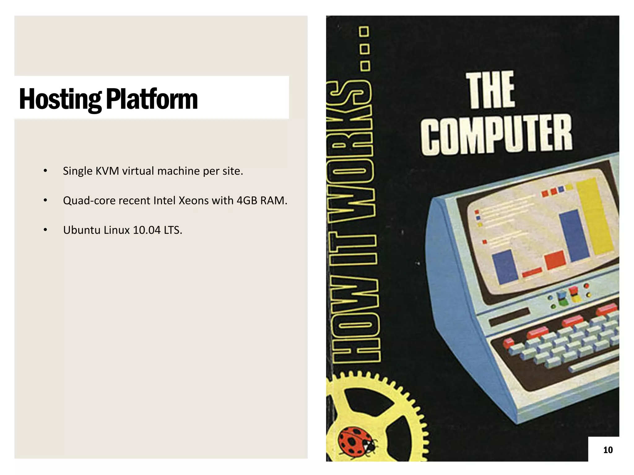 Hosting Platform

  •   Single KVM virtual machine per site.

  •   Quad-core recent Intel Xeons with 4GB RAM.

  •   Ubuntu Linux 10.04 LTS.




                                                   10
 