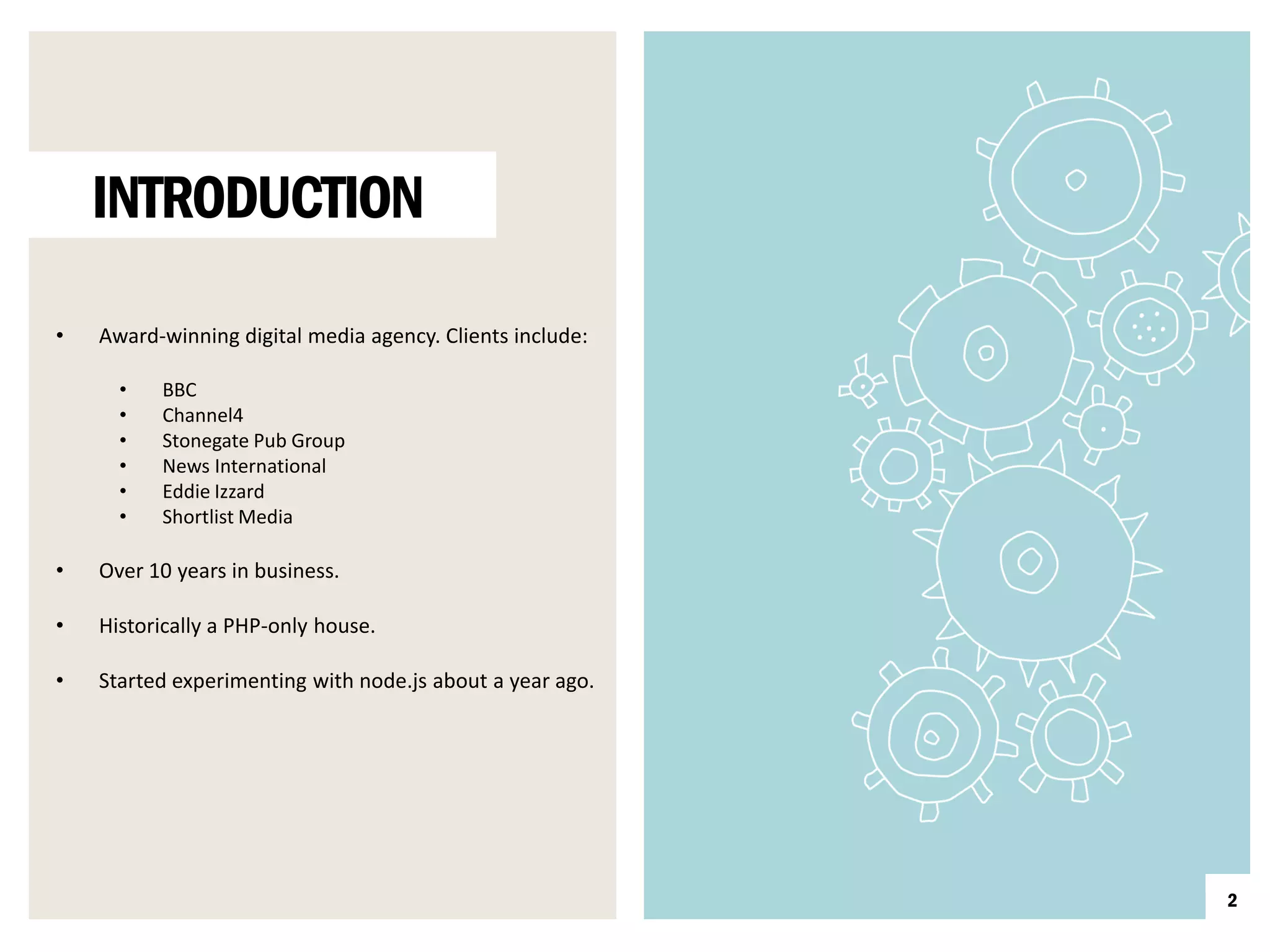 INTRODUCTION

•   Award-winning digital media agency. Clients include:

      •   BBC
      •   Channel4
      •   Stonegate Pub Group
      •   News International
      •   Eddie Izzard
      •   Shortlist Media

•   Over 10 years in business.

•   Historically a PHP-only house.

•   Started experimenting with node.js about a year ago.




                                                           2
 