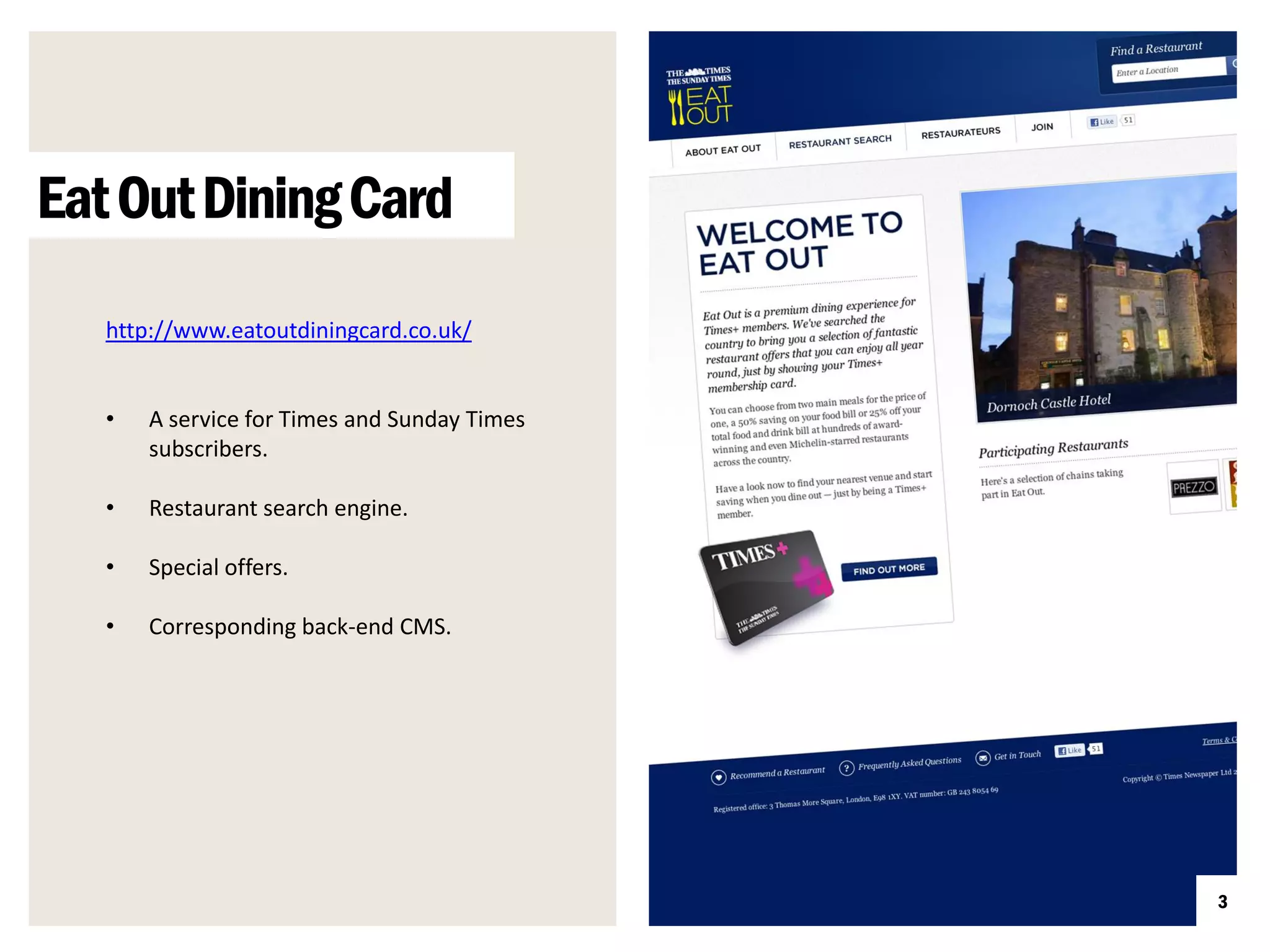 Eat Out Dining Card
   http://www.eatoutdiningcard.co.uk/


   •   A service for Times and Sunday Times
       subscribers.

   •   Restaurant search engine.

   •   Special offers.

   •   Corresponding back-end CMS.




                                              3
 