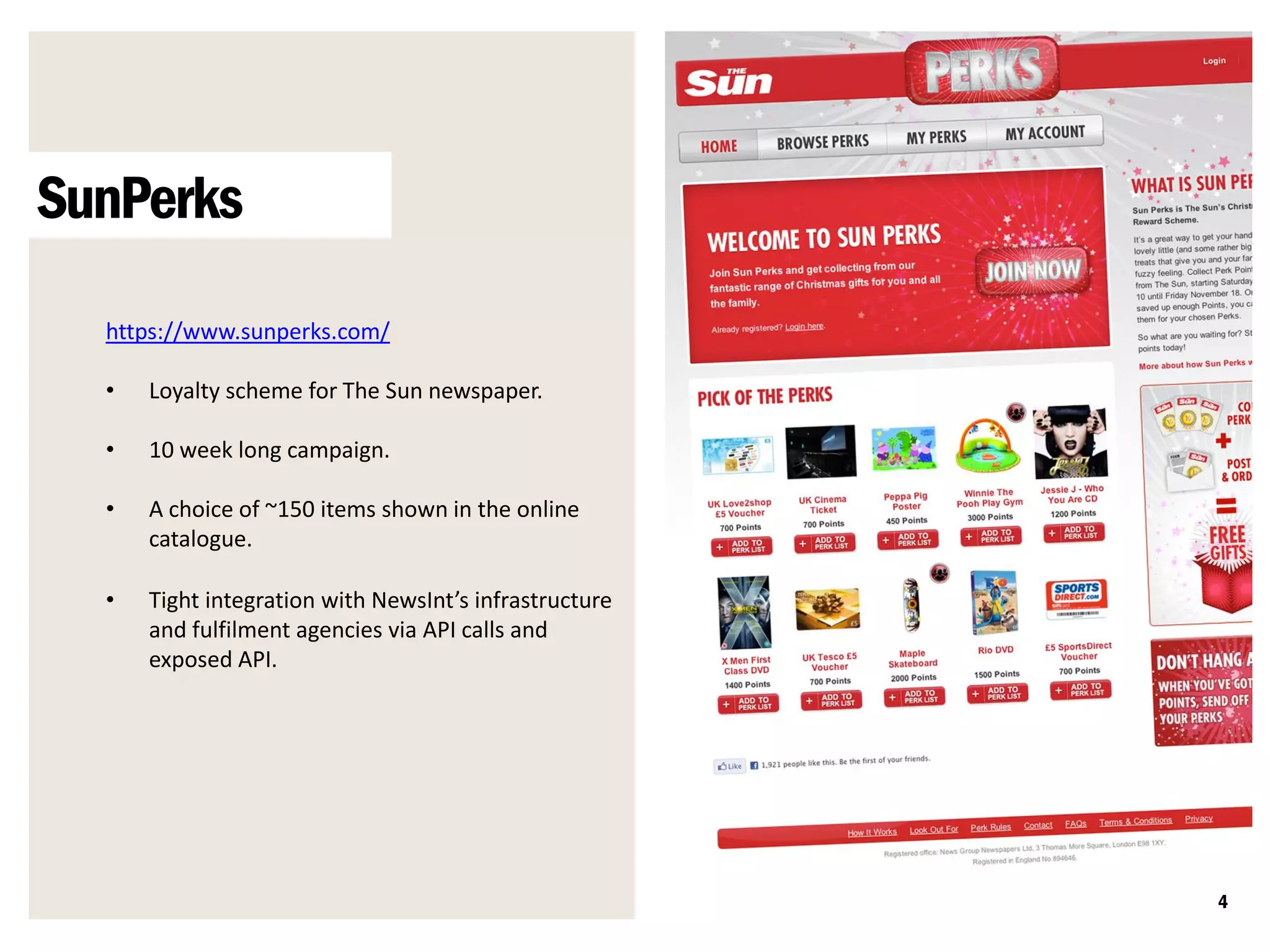 SunPerks
  https://www.sunperks.com/

  •   Loyalty scheme for The Sun newspaper.

  •   10 week long campaign.

  •   A choice of ~150 items shown in the online
      catalogue.

  •   Tight integration with NewsInt’s infrastructure
      and fulfilment agencies via API calls and
      exposed API.




                                                        4
 
