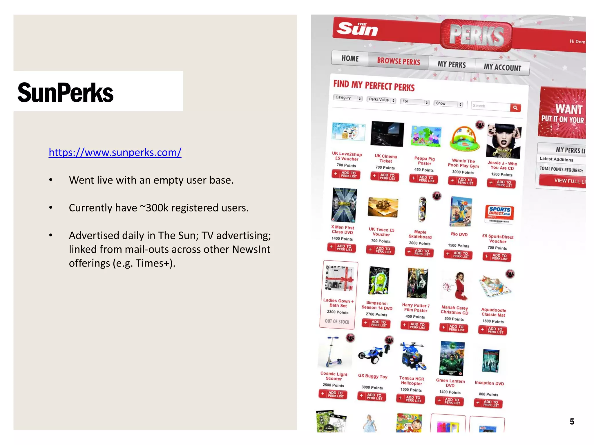 SunPerks
  https://www.sunperks.com/

  •   Went live with an empty user base.

  •   Currently have ~300k registered users.

  •   Advertised daily in The Sun; TV advertising;
      linked from mail-outs across other NewsInt
      offerings (e.g. Times+).




                                                     5
 