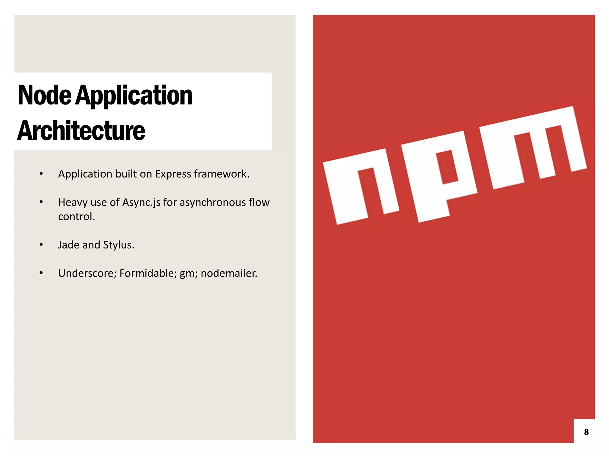 Node Application
Architecture
 •   Application built on Express framework.

 •   Heavy use of Async.js for asynchronous flow
     control.

 •   Jade and Stylus.

 •   Underscore; Formidable; gm; nodemailer.




                                                   8
 