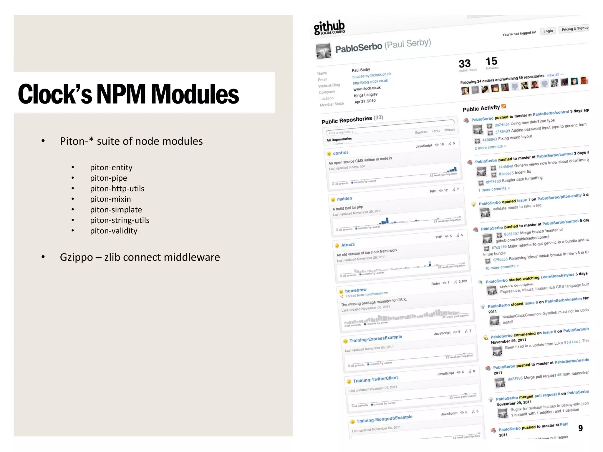 Clock’s NPM Modules
  •   Piton-* suite of node modules

        •   piton-entity
        •   piton-pipe
        •   piton-http-utils
        •   piton-mixin
        •   piton-simplate
        •   piton-string-utils
        •   piton-validity


  •   Gzippo – zlib connect middleware




                                         9
 