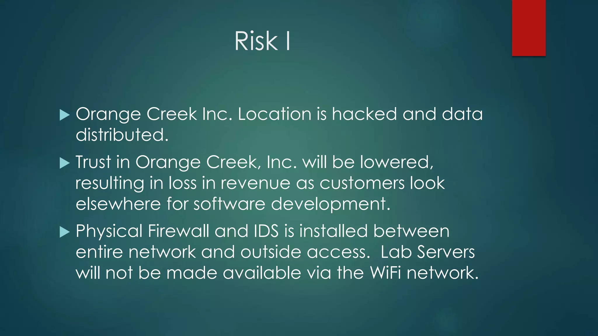 Risk I
 Orange Creek Inc. Location is hacked and data
distributed.
 Trust in Orange Creek, Inc. will be lowered,
resulting in loss in revenue as customers look
elsewhere for software development.
 Physical Firewall and IDS is installed between
entire network and outside access. Lab Servers
will not be made available via the WiFi network.
 