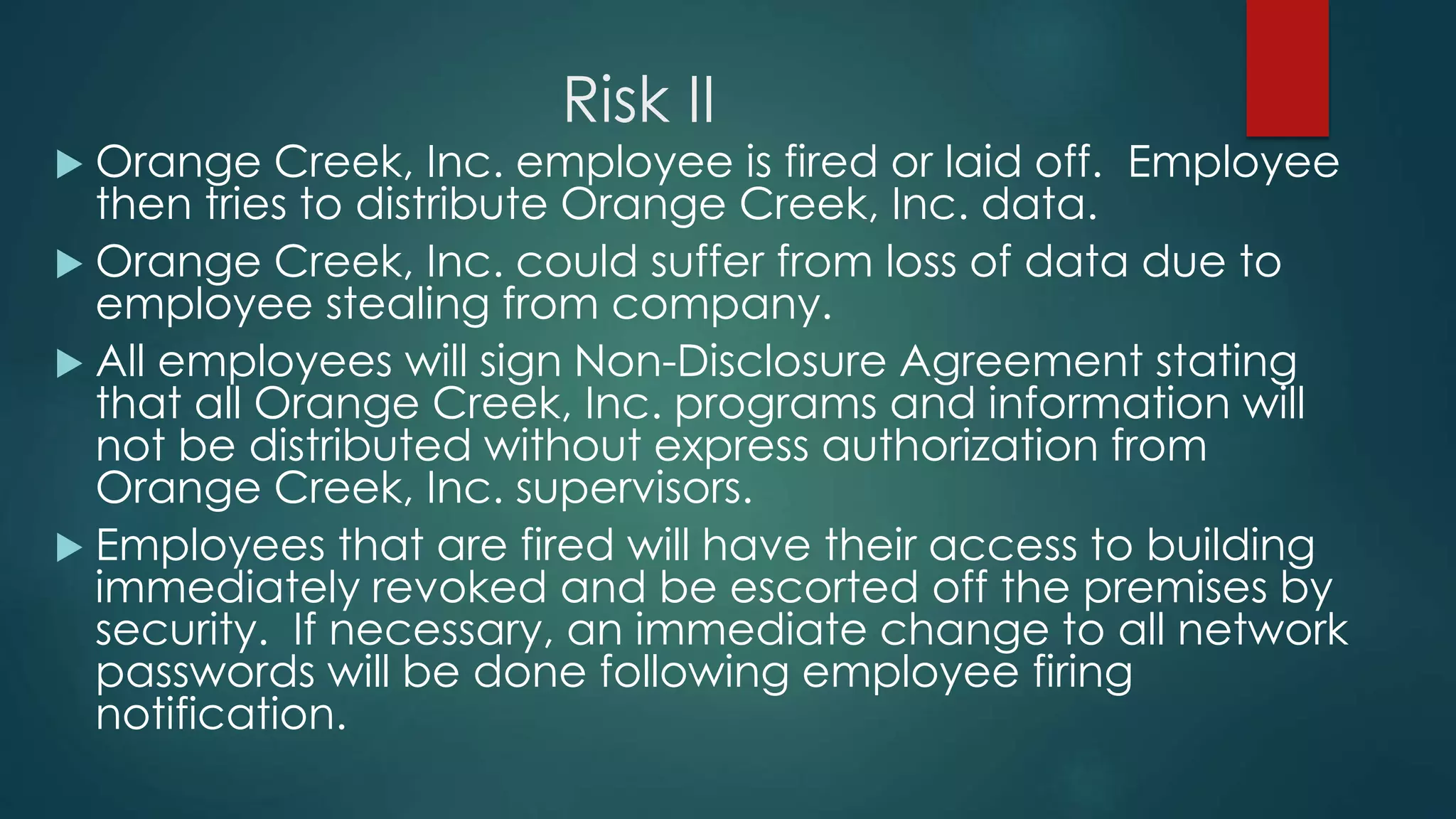 Risk II
 Orange Creek, Inc. employee is fired or laid off. Employee
then tries to distribute Orange Creek, Inc. data.
 Orange Creek, Inc. could suffer from loss of data due to
employee stealing from company.
 All employees will sign Non-Disclosure Agreement stating
that all Orange Creek, Inc. programs and information will
not be distributed without express authorization from
Orange Creek, Inc. supervisors.
 Employees that are fired will have their access to building
immediately revoked and be escorted off the premises by
security. If necessary, an immediate change to all network
passwords will be done following employee firing
notification.
 