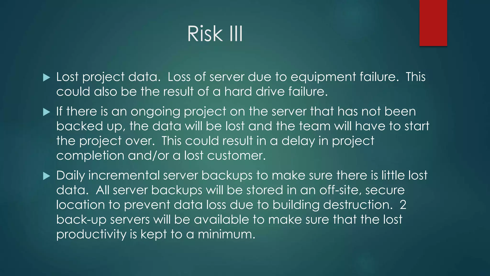 Risk III
 Lost project data. Loss of server due to equipment failure. This
could also be the result of a hard drive failure.
 If there is an ongoing project on the server that has not been
backed up, the data will be lost and the team will have to start
the project over. This could result in a delay in project
completion and/or a lost customer.
 Daily incremental server backups to make sure there is little lost
data. All server backups will be stored in an off-site, secure
location to prevent data loss due to building destruction. 2
back-up servers will be available to make sure that the lost
productivity is kept to a minimum.
 