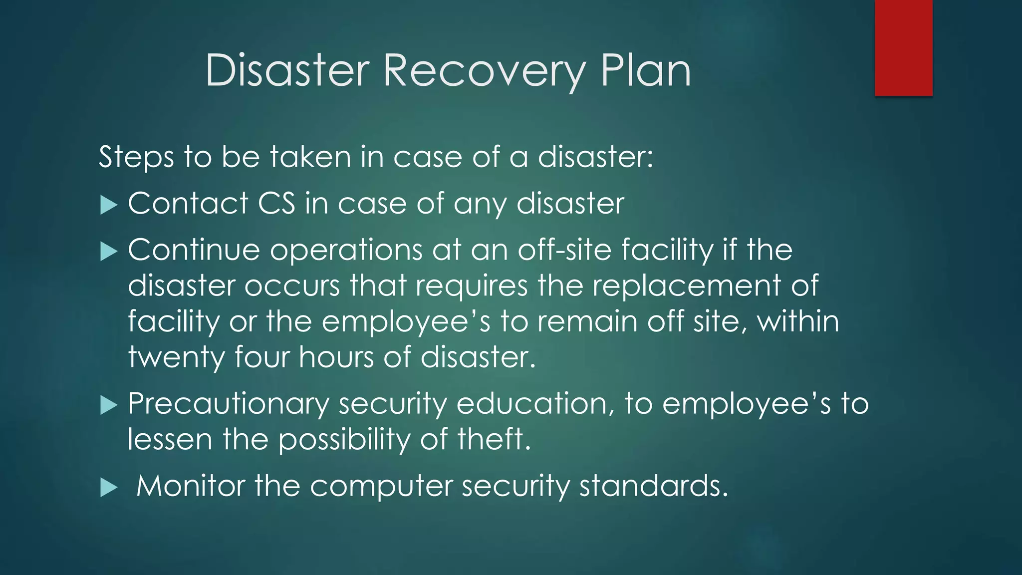 Disaster Recovery Plan
Steps to be taken in case of a disaster:
 Contact CS in case of any disaster
 Continue operations at an off-site facility if the
disaster occurs that requires the replacement of
facility or the employee’s to remain off site, within
twenty four hours of disaster.
 Precautionary security education, to employee’s to
lessen the possibility of theft.
 Monitor the computer security standards.
 