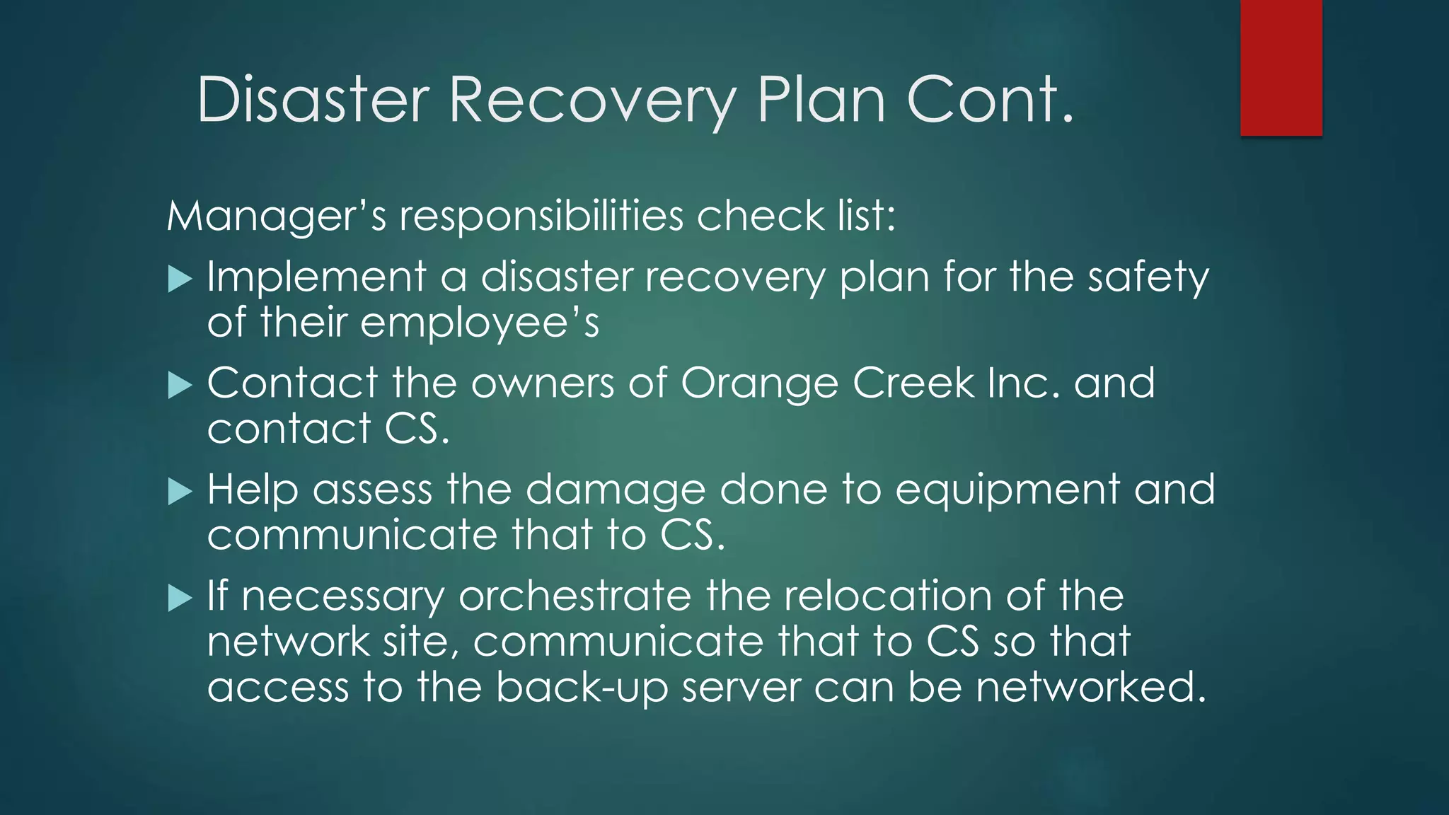 Disaster Recovery Plan Cont.
Manager’s responsibilities check list:
 Implement a disaster recovery plan for the safety
of their employee’s
 Contact the owners of Orange Creek Inc. and
contact CS.
 Help assess the damage done to equipment and
communicate that to CS.
 If necessary orchestrate the relocation of the
network site, communicate that to CS so that
access to the back-up server can be networked.
 