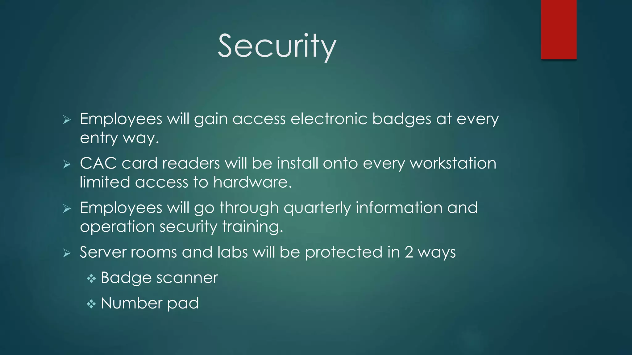 Security
 Employees will gain access electronic badges at every
entry way.
 CAC card readers will be install onto every workstation
limited access to hardware.
 Employees will go through quarterly information and
operation security training.
 Server rooms and labs will be protected in 2 ways
 Badge scanner
 Number pad
 