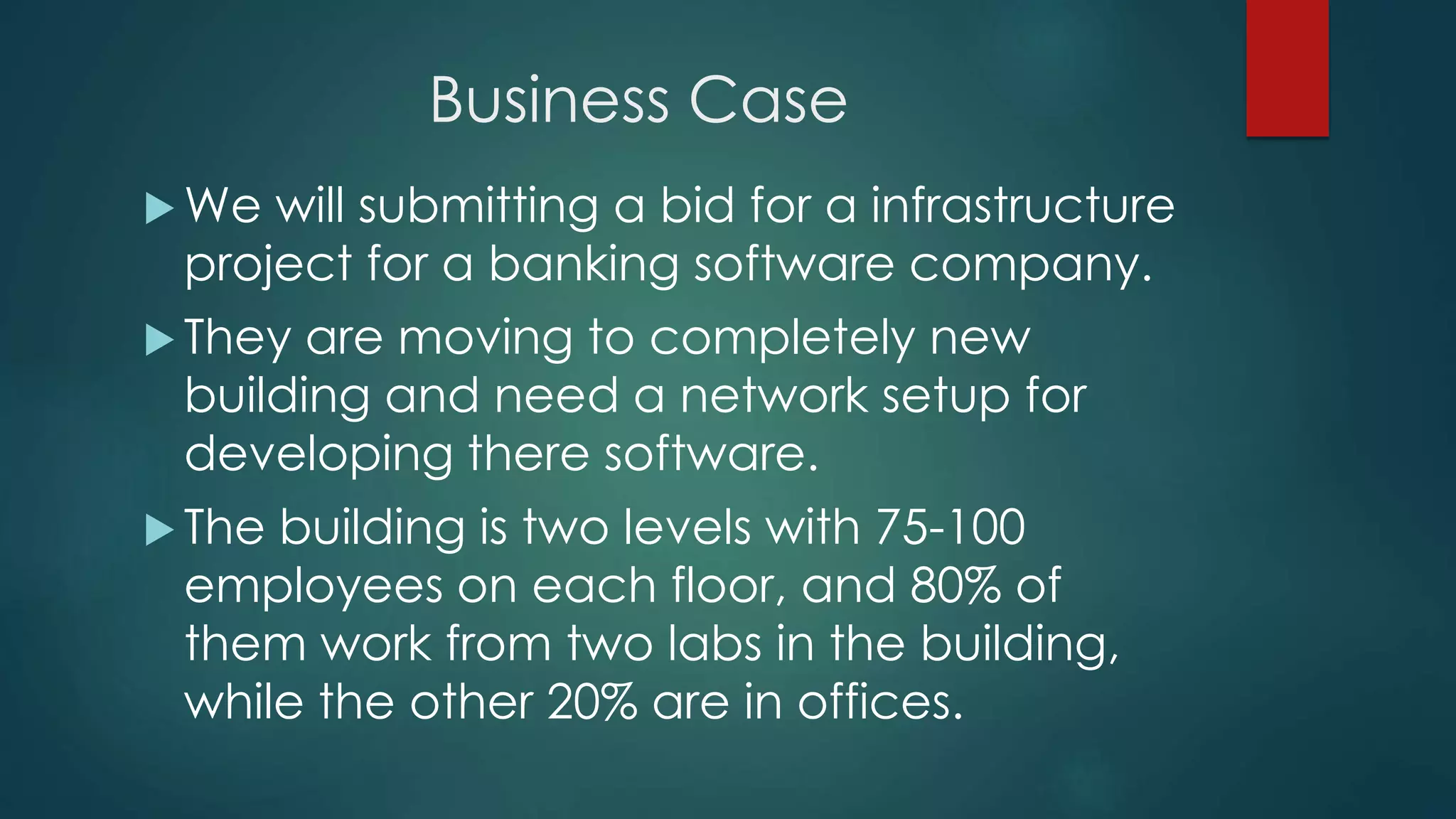 Business Case
 We will submitting a bid for a infrastructure
project for a banking software company.
 They are moving to completely new
building and need a network setup for
developing there software.
 The building is two levels with 75-100
employees on each floor, and 80% of
them work from two labs in the building,
while the other 20% are in offices.
 