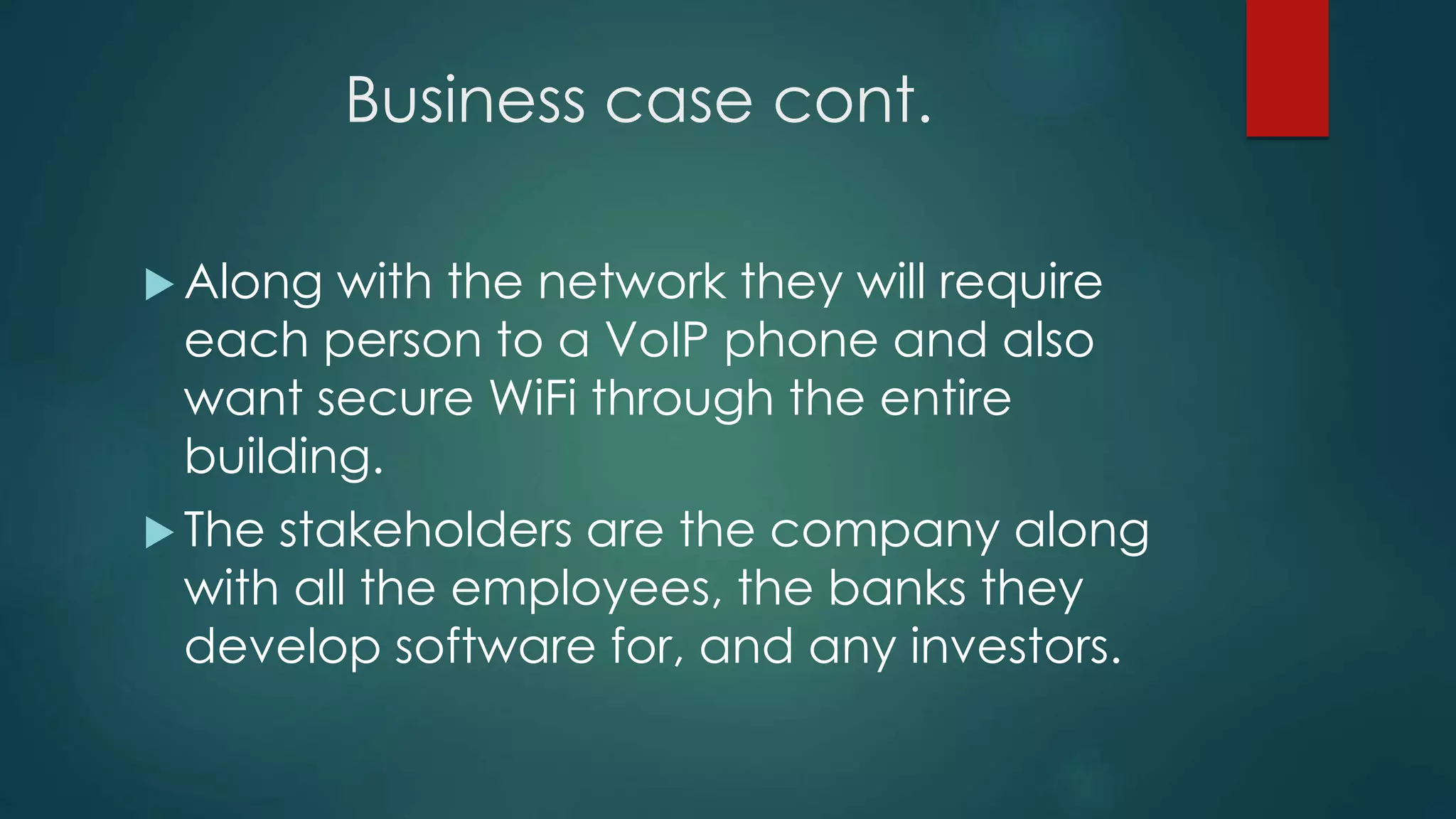Business case cont.
 Along with the network they will require
each person to a VoIP phone and also
want secure WiFi through the entire
building.
 The stakeholders are the company along
with all the employees, the banks they
develop software for, and any investors.
 