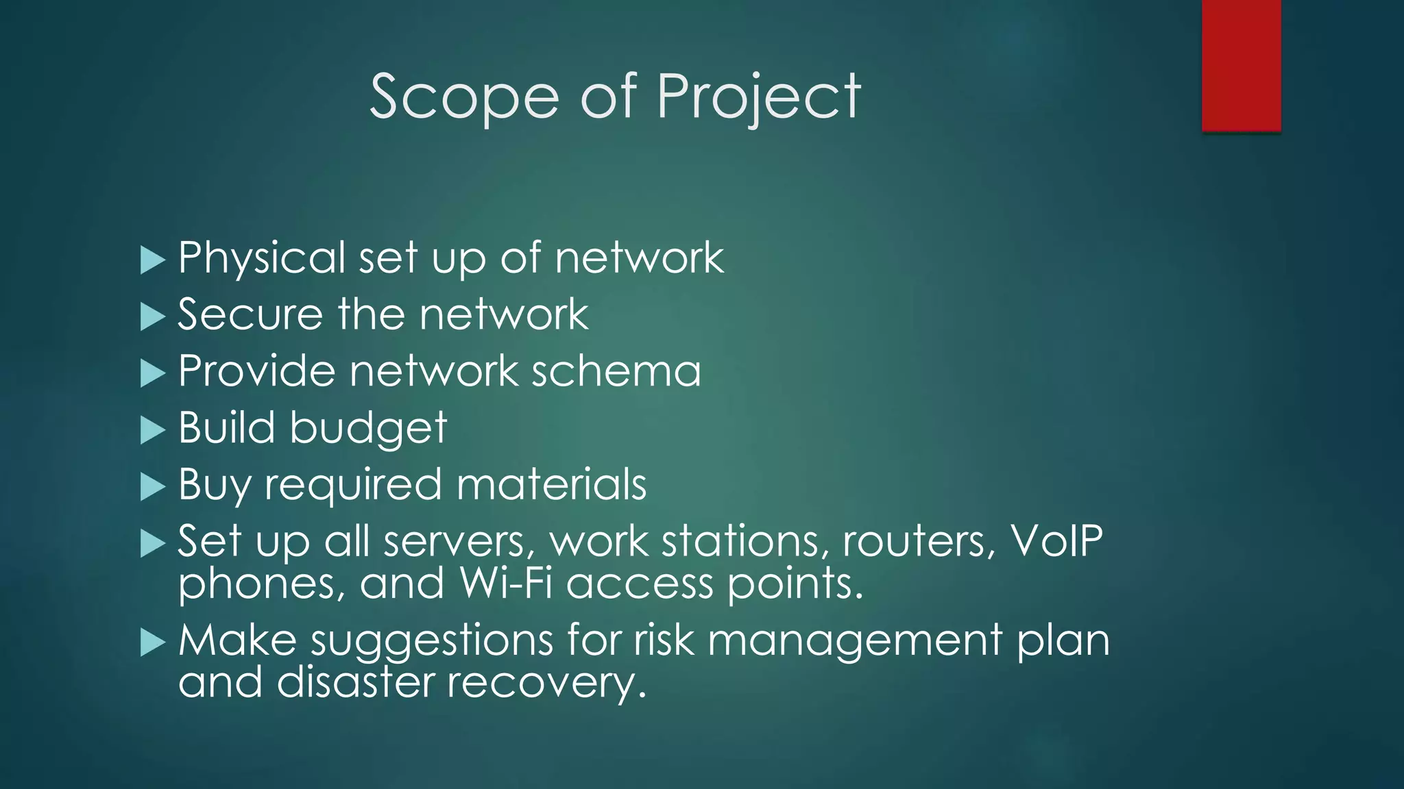 Scope of Project
 Physical set up of network
 Secure the network
 Provide network schema
 Build budget
 Buy required materials
 Set up all servers, work stations, routers, VoIP
phones, and Wi-Fi access points.
 Make suggestions for risk management plan
and disaster recovery.
 