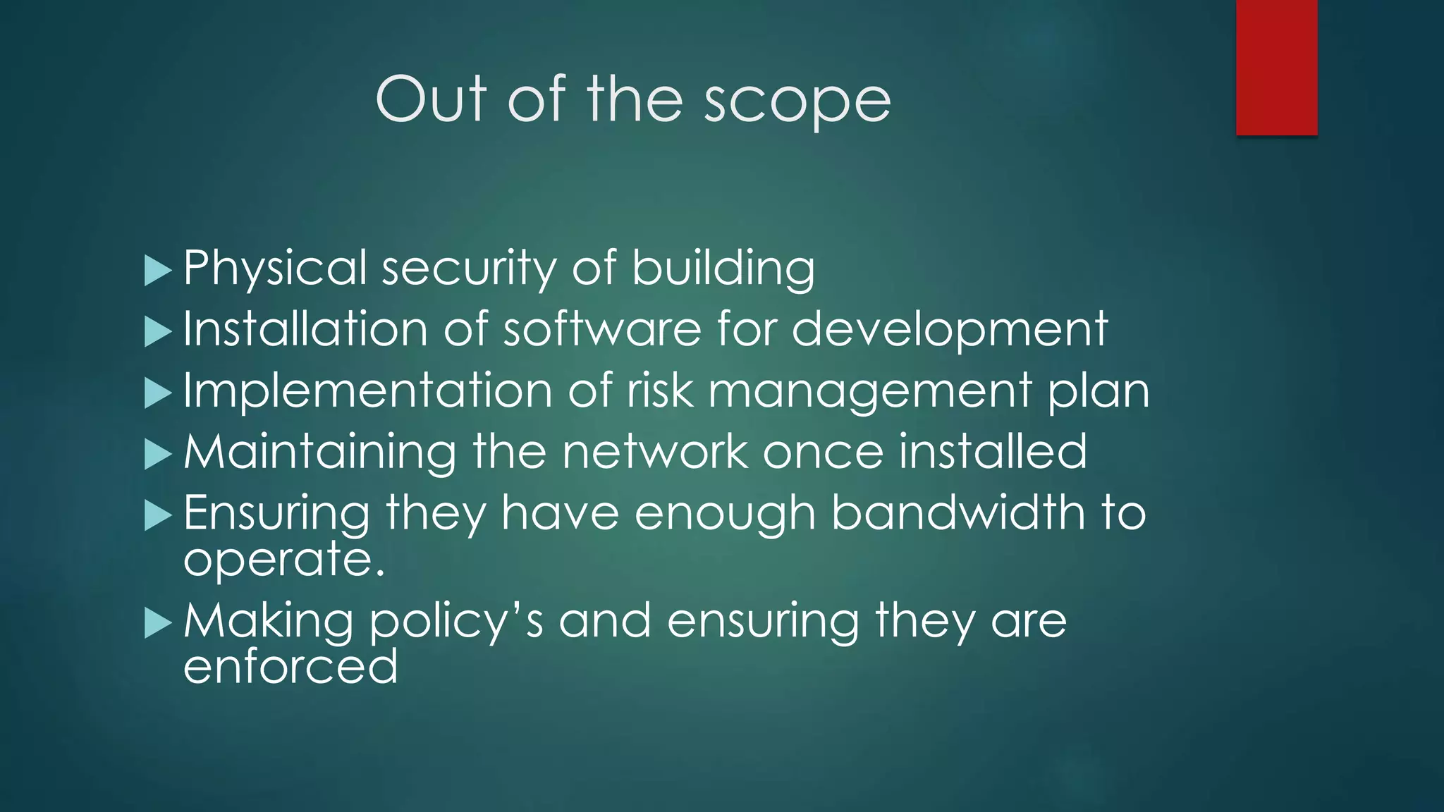 Out of the scope
 Physical security of building
 Installation of software for development
 Implementation of risk management plan
 Maintaining the network once installed
 Ensuring they have enough bandwidth to
operate.
 Making policy’s and ensuring they are
enforced
 