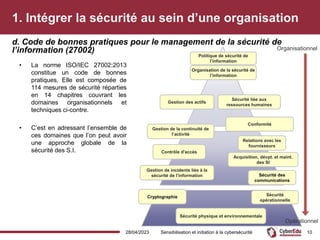 1. Intégrer la sécurité au sein d’une organisation
• La norme ISO/IEC 27002:2013
constitue un code de bonnes
pratiques. Elle est composée de
114 mesures de sécurité réparties
en 14 chapitres couvrant les
domaines organisationnels et
techniques ci-contre.
• C’est en adressant l’ensemble de
ces domaines que l’on peut avoir
une approche globale de la
sécurité des S.I.
d. Code de bonnes pratiques pour le management de la sécurité de
l’information (27002)
28/04/2023 Sensibilisation et initiation à la cybersécurité 10
Politique de sécurité de
l’information
Organisation de la sécurité de
l’information
Contrôle d'accès
Sécurité liée aux
ressources humaines
Sécurité
opérationnelle
Acquisition, dévpt. et maint.
des SI
Sécurité physique et environnementale
Gestion des actifs
Conformité
Organisationnel
Opérationnel
Gestion de incidents liés à la
sécurité de l’information
Gestion de la continuité de
l’activité
Cryptographie
Sécurité des
communications
Relations avec les
fournisseurs
 