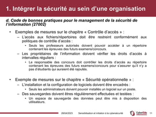 1. Intégrer la sécurité au sein d’une organisation
• Exemples de mesures sur le chapitre « Contrôle d’accès » :
– L’accès aux fichiers/répertoires doit être restreint conformément aux
politiques de contrôle d’accès :
• Seuls les professeurs autorisés doivent pouvoir accéder à un répertoire
contenant les épreuves des futurs examens/concours.
– Les propriétaires de l’information doivent vérifier les droits d’accès à
intervalles réguliers :
• Le responsable des concours doit contrôler les droits d’accès au répertoire
contenant les épreuves des futurs examens/concours pour s’assurer qu’il n’y a
pas d’étudiants qui auraient été rajoutés.
• Exemple de mesures sur le chapitre « Sécurité opérationnelle » :
– L’installation et la configuration de logiciels doivent être encadrés :
• Seuls les administrateurs doivent pouvoir installés un logiciel sur un poste.
– Des sauvegardes doivent êtres régulièrement effectuées et testées :
• Un espace de sauvegarde des données peut être mis à disposition des
utilisateurs.
d. Code de bonnes pratiques pour le management de la sécurité de
l’information (27002)
28/04/2023 Sensibilisation et initiation à la cybersécurité 11
 