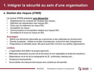 1. Intégrer la sécurité au sein d’une organisation
La norme 27005 présente une démarche :
• Établissement du contexte de l’analyse des risques ;
• Définition de l’appréciation des risques SSI ;
• Choix pour le traitement du risque SSI ;
• Acceptation du risque ;
• Communication et concertation relative aux risques SSI ;
• Surveillance et revue du risque en SSI.
Avantages
• Définit une démarche rationnelle qui a donné lieu à des méthodes qui fonctionnent ;
• Grande souplesse : utilisée en toutes circonstances, surtout lors des changements ;
• Pragmatique et utilisable seule, elle peut aussi bien convenir aux petites organisations.
Limites
• L'organisation doit définir sa propre approche ;
• Méthodes nécessitant souvent de la formation et non adaptables à toutes les situations ;
• Dépendance vis-à-vis de la cartographie du SI : profondeur, étendue etc. ;
• Tendance à l'exhaustivité ;
• Accumulation de mesures techniques sans cohérence d'ensemble.
e. Gestion des risques (27005)
28/04/2023 Sensibilisation et initiation à la cybersécurité 12
 