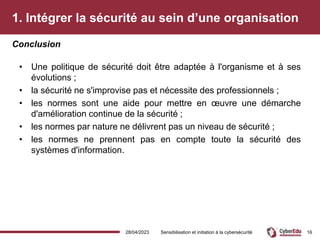 1. Intégrer la sécurité au sein d’une organisation
• Une politique de sécurité doit être adaptée à l'organisme et à ses
évolutions ;
• la sécurité ne s'improvise pas et nécessite des professionnels ;
• les normes sont une aide pour mettre en œuvre une démarche
d'amélioration continue de la sécurité ;
• les normes par nature ne délivrent pas un niveau de sécurité ;
• les normes ne prennent pas en compte toute la sécurité des
systèmes d'information.
Conclusion
28/04/2023 Sensibilisation et initiation à la cybersécurité 16
 