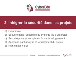 28/04/2023 Sensibilisation et initiation à la cybersécurité 17
2. Intégrer la sécurité dans les projets
a) Préambule
b) Sécurité dans l’ensemble du cycle de vie d’un projet
c) Sécurité prise en compte en fin de développement
d) Approche par l’analyse et le traitement du risque
e) Plan d’action SSI
 