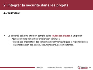 2. Intégrer la sécurité dans les projets
• La sécurité doit être prise en compte dans toutes les étapes d’un projet :
– Application de la démarche d’amélioration continue ;
– Respect des impératifs et des contraintes notamment juridiques et réglementaires ;
– Responsabilisation des acteurs, documentations, gestion du temps.
a. Préambule
28/04/2023 Sensibilisation et initiation à la cybersécurité 19
 