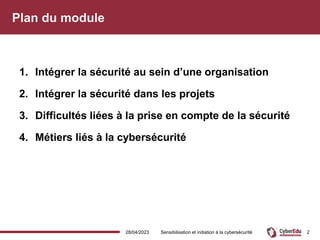Plan du module
1. Intégrer la sécurité au sein d’une organisation
2. Intégrer la sécurité dans les projets
3. Difficultés liées à la prise en compte de la sécurité
4. Métiers liés à la cybersécurité
28/04/2023 Sensibilisation et initiation à la cybersécurité 2
 
