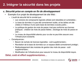 2. Intégrer la sécurité dans les projets
• Exemple d’un projet de développement de site Web :
– L’audit de sécurité fait le constat que :
• Les versions de composants logiciels utilisés sont obsolètes et vulnérables ;
• La base de données n’a pas été correctement isolée, et les tables ont été
créées à l’intérieur d’une autre base de données à accès public ;
• La politique de gestion de mots de passe n’est pas conforme aux bonnes
pratiques : création de mots de passe faibles ; stockage de mots de passe en
clair…
• Le niveau de disponibilité attendu pour ce site ne peut être assurer avec
l’infrastructure existante.
– Conséquences :
• Besoin de rachats de licences logicielles : coût supplémentaire ;
• Recréation de la base de données sur un espace dédié correctement protégé ;
• Redéveloppement des modules de gestion des mots de passe : coût
supplémentaire ;
• Modification de l’infrastructure pour assurer le niveau de disponibilité requis.
Délai, coût et effort supplémentaires…
c. Sécurité prise en compte en fin de développement
28/04/2023 Sensibilisation et initiation à la cybersécurité 21
 