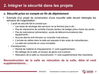 2. Intégrer la sécurité dans les projets
• Exemple d’un projet de construction d’une nouvelle salle devant hébergée les
serveurs de l’organisation :
– L’audit de sécurité fait le constat que :
• Les baies de stockage des serveurs ne se ferment pas à clé ;
• Pas de mécanisme de contrôle d’accès (lecteur de badge) prévu tracer les accès ;
• Pas de redondance (alimentation, accès de télécommunications) des
équipements ;
• Aucune alarme anti-intrusion ou incendie n’est prévue ;
• L’arrivée de câbles dans la salle est exposée à des actes de malveillances ;
• La salle est construite en zone inondable.
– Conséquences :
• Rachat de matériel et d’équipements => coût supplémentaire ;
• Re-câblage de la salle, et travaux de génie civil à prévoir ;
• Relocation de la salle ou reconstruction => coût supplémentaire très importante.
Reconstruction de la salle ou relocation de la salle, délai et coût
supplémentaires…
c. Sécurité prise en compte en fin de déploiement
28/04/2023 Sensibilisation et initiation à la cybersécurité 22
 