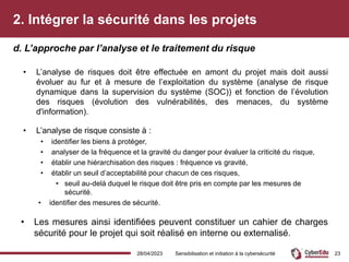 2. Intégrer la sécurité dans les projets
• L’analyse de risques doit être effectuée en amont du projet mais doit aussi
évoluer au fur et à mesure de l’exploitation du système (analyse de risque
dynamique dans la supervision du système (SOC)) et fonction de l’évolution
des risques (évolution des vulnérabilités, des menaces, du système
d'information).
• L’analyse de risque consiste à :
• identifier les biens à protéger,
• analyser de la fréquence et la gravité du danger pour évaluer la criticité du risque,
• établir une hiérarchisation des risques : fréquence vs gravité,
• établir un seuil d’acceptabilité pour chacun de ces risques,
• seuil au-delà duquel le risque doit être pris en compte par les mesures de
sécurité.
• identifier des mesures de sécurité.
• Les mesures ainsi identifiées peuvent constituer un cahier de charges
sécurité pour le projet qui soit réalisé en interne ou externalisé.
d. L’approche par l’analyse et le traitement du risque
28/04/2023 Sensibilisation et initiation à la cybersécurité 23
 