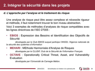 2. Intégrer la sécurité dans les projets
Une analyse de risque peut être assez complexe et nécessite rigueur
et méthode, il faut notamment trouver le bon niveau abstraction.
Voici 3 exemples de méthodes d’analyses de risque compatibles avec
les lignes directrices de l’ISO 27005 :
• EBIOS : Expression des Besoins et Identification des Objectifs de
Sécurité
développée par le Club EBIOS auquel participe l’ANSSI, l’Agence nationale de
la sécurité des systèmes d’information
• MEHARI : MEthode Harmonisée d'Analyse de Risques
développée par le CLUSIF, Club de la Sécurité de l’Information Français
• OCTAVE : Operationally Critical Threat, Asset, and Vulnerability
Evaluation
développée par l’Université de Carnegie Mellon.
d. L’approche par l’analyse et le traitement du risque
28/04/2023 Sensibilisation et initiation à la cybersécurité 26
 