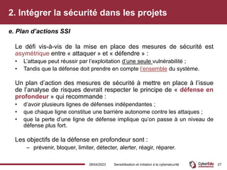 2. Intégrer la sécurité dans les projets
Le défi vis-à-vis de la mise en place des mesures de sécurité est
asymétrique entre « attaquer » et « défendre » :
• L’attaque peut réussir par l’exploitation d’une seule vulnérabilité ;
• Tandis que la défense doit prendre en compte l’ensemble du système.
Un plan d’action des mesures de sécurité à mettre en place à l’issue
de l’analyse de risques devrait respecter le principe de « défense en
profondeur » qui recommande :
• d’avoir plusieurs lignes de défenses indépendantes ;
• que chaque ligne constitue une barrière autonome contre les attaques ;
• que la perte d’une ligne de défense implique qu’on passe à un niveau de
défense plus fort.
Les objectifs de la défense en profondeur sont :
– prévenir, bloquer, limiter, détecter, alerter, réagir, réparer.
e. Plan d’actions SSI
28/04/2023 Sensibilisation et initiation à la cybersécurité 27
 