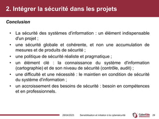2. Intégrer la sécurité dans les projets
• La sécurité des systèmes d'information : un élément indispensable
d'un projet ;
• une sécurité globale et cohérente, et non une accumulation de
mesures et de produits de sécurité ;
• une politique de sécurité réaliste et pragmatique ;
• un élément clé : la connaissance du système d'information
(cartographie) et de son niveau de sécurité (contrôle, audit) ;
• une difficulté et une nécessité : le maintien en condition de sécurité
du système d'information ;
• un accroissement des besoins de sécurité : besoin en compétences
et en professionnels.
Conclusion
28/04/2023 Sensibilisation et initiation à la cybersécurité 29
 