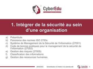 28/04/2023 Sensibilisation et initiation à la cybersécurité 3
1. Intégrer de la sécurité au sein
d’une organisation
a) Préambule
b) Panorama des normes ISO 2700x
c) Système de Management de la Sécurité de l’Information (27001)
d) Code de bonnes pratiques pour le management de la sécurité de
l’information (27002)
e) Gestion des risques (27005)
f) Classification des informations
g) Gestion des ressources humaines
 