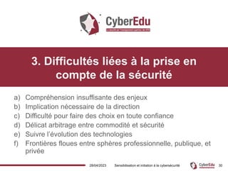 28/04/2023 Sensibilisation et initiation à la cybersécurité
3. Difficultés liées à la prise en
compte de la sécurité
a) Compréhension insuffisante des enjeux
b) Implication nécessaire de la direction
c) Difficulté pour faire des choix en toute confiance
d) Délicat arbitrage entre commodité et sécurité
e) Suivre l’évolution des technologies
f) Frontières floues entre sphères professionnelle, publique, et
privée
30
 
