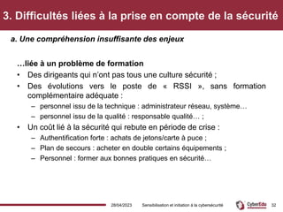 3. Difficultés liées à la prise en compte de la sécurité
…liée à un problème de formation
• Des dirigeants qui n’ont pas tous une culture sécurité ;
• Des évolutions vers le poste de « RSSI », sans formation
complémentaire adéquate :
– personnel issu de la technique : administrateur réseau, système…
– personnel issu de la qualité : responsable qualité… ;
• Un coût lié à la sécurité qui rebute en période de crise :
– Authentification forte : achats de jetons/carte à puce ;
– Plan de secours : acheter en double certains équipements ;
– Personnel : former aux bonnes pratiques en sécurité…
a. Une compréhension insuffisante des enjeux
28/04/2023 Sensibilisation et initiation à la cybersécurité 32
 