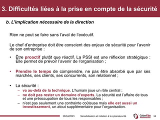 3. Difficultés liées à la prise en compte de la sécurité
Rien ne peut se faire sans l’aval de l’exécutif.
Le chef d’entreprise doit être conscient des enjeux de sécurité pour l’avenir
de son entreprise :
• Être proactif plutôt que réactif. La PSSI est une réflexion stratégique :
Elle permet de prévoir l’avenir de l’organisation ;
• Prendre le temps de comprendre, ne pas être absorbé que par ses
marchés, ses clients, ses concurrents, son relationnel ;
• La sécurité :
– va au-delà de la technique. L’humain joue un rôle central ;
– ne doit pas rester un domaine d’experts. La sécurité est l’affaire de tous
et une préoccupation de tous les responsables ;
– n’est pas seulement une contrainte coûteuse mais elle est aussi un
investissement, un atout supplémentaire pour l’organisation.
b. L’implication nécessaire de la direction
28/04/2023 Sensibilisation et initiation à la cybersécurité 34
 