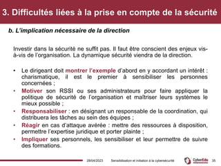 3. Difficultés liées à la prise en compte de la sécurité
Investir dans la sécurité ne suffit pas. Il faut être conscient des enjeux vis-
à-vis de l’organisation. La dynamique sécurité viendra de la direction.
• Le dirigeant doit montrer l’exemple d’abord en y accordant un intérêt :
charismatique, il est le premier à sensibiliser les personnes
concernées ;
• Motiver son RSSI ou ses administrateurs pour faire appliquer la
politique de sécurité de l’organisation et maîtriser leurs systèmes le
mieux possible ;
• Responsabiliser : en désignant un responsable de la coordination, qui
distribuera les tâches au sein des équipes ;
• Réagir en cas d’attaque avérée : mettre des ressources à disposition,
permettre l’expertise juridique et porter plainte ;
• Impliquer ses personnels, les sensibiliser et leur permettre de suivre
des formations.
b. L’implication nécessaire de la direction
28/04/2023 Sensibilisation et initiation à la cybersécurité 35
 