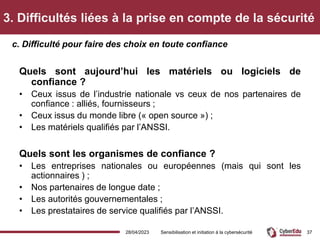 3. Difficultés liées à la prise en compte de la sécurité
Quels sont aujourd’hui les matériels ou logiciels de
confiance ?
• Ceux issus de l’industrie nationale vs ceux de nos partenaires de
confiance : alliés, fournisseurs ;
• Ceux issus du monde libre (« open source ») ;
• Les matériels qualifiés par l’ANSSI.
Quels sont les organismes de confiance ?
• Les entreprises nationales ou européennes (mais qui sont les
actionnaires ) ;
• Nos partenaires de longue date ;
• Les autorités gouvernementales ;
• Les prestataires de service qualifiés par l’ANSSI.
c. Difficulté pour faire des choix en toute confiance
28/04/2023 Sensibilisation et initiation à la cybersécurité 37
 