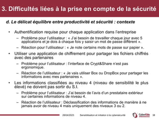 3. Difficultés liées à la prise en compte de la sécurité
• Authentification requise pour chaque application dans l’entreprise
– Problème pour l’utilisateur : « J’ai besoin de travailler chaque jour avec 5
applications et je dois à chaque fois y saisir un mot de passe différent ».
– Réaction pour l’utilisateur : « Je note certains mots de passe sur papier ».
• Utiliser une application de chiffrement pour partager les fichiers chiffrés
avec des partenaires
– Problème pour l’utilisateur : l’interface de Crypt&Share n’est pas
ergonomique.
– Réaction de l’utilisateur : « Je vais utiliser Box ou DropBox pour partager les
informations avec mes partenaires ».
• Les informations classifiées au niveau 4 (niveau de sensibilité le plus
élevé) ne doivent pas sortir du S.I.
– Problème pour l’utilisateur : J’ai besoin de l’avis d’un prestataire extérieur
sur certaines informations de niveau 4.
– Réaction de l’utilisateur : Déclassification des informations de manière à ne
jamais avoir de niveau 4 mais uniquement des niveaux 3 ou 2.
d. Le délicat équilibre entre productivité et sécurité : contexte
28/04/2023 Sensibilisation et initiation à la cybersécurité 38
 