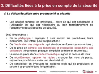 3. Difficultés liées à la prise en compte de la sécurité
• Les usages fondent les pratiques… entre ce qui est acceptable à
l'utilisateur, ce qui est nécessaire au bon fonctionnement de
l'organisme et ses besoins de sécurité.
D’où l’importance :
• De la pédagogie : expliquer à quoi servent les procédures, leurs
bienfondés, leur intérêt pour l’organisation ;
• De l’implication des dirigeants : qui viendront renforcer ces convictions ;
• De la prise en compte des remarques et éventuelles oppositions des
utilisateurs : ergonomie, pratique, simplicité de mise en œuvre etc. ;
• La mise en place d’une charte informatique signée et connue de tous ;
• De régulièrement rappeler les règles : changer les mots de passe,
rejouer les procédures, créer une check-list etc. ;
• De sensibiliser en évoquant les incidents réels qui se produisent et
peuvent se produire dans l’organisation.
d. Le délicat équilibre entre productivité et sécurité
28/04/2023 Sensibilisation et initiation à la cybersécurité 39
 