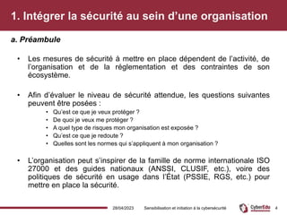 1. Intégrer la sécurité au sein d’une organisation
• Les mesures de sécurité à mettre en place dépendent de l’activité, de
l’organisation et de la réglementation et des contraintes de son
écosystème.
• Afin d’évaluer le niveau de sécurité attendue, les questions suivantes
peuvent être posées :
• Qu’est ce que je veux protéger ?
• De quoi je veux me protéger ?
• A quel type de risques mon organisation est exposée ?
• Qu’est ce que je redoute ?
• Quelles sont les normes qui s’appliquent à mon organisation ?
• L’organisation peut s’inspirer de la famille de norme internationale ISO
27000 et des guides nationaux (ANSSI, CLUSIF, etc.), voire des
politiques de sécurité en usage dans l’État (PSSIE, RGS, etc.) pour
mettre en place la sécurité.
a. Préambule
28/04/2023 Sensibilisation et initiation à la cybersécurité 4
 
