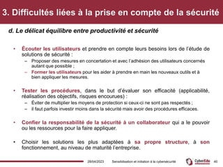 3. Difficultés liées à la prise en compte de la sécurité
• Écouter les utilisateurs et prendre en compte leurs besoins lors de l’étude de
solutions de sécurité :
– Proposer des mesures en concertation et avec l’adhésion des utilisateurs concernés
autant que possible ;
– Former les utilisateurs pour les aider à prendre en main les nouveaux outils et à
bien appliquer les mesures.
• Tester les procédures, dans le but d’évaluer son efficacité (applicabilité,
réalisation des objectifs, risques encourues) :
– Éviter de multiplier les moyens de protection si ceux-ci ne sont pas respectés ;
– il faut parfois investir moins dans la sécurité mais avoir des procédures efficaces.
• Confier la responsabilité de la sécurité à un collaborateur qui a le pouvoir
ou les ressources pour la faire appliquer.
• Choisir les solutions les plus adaptées à sa propre structure, à son
fonctionnement, au niveau de maturité l’entreprise.
d. Le délicat équilibre entre productivité et sécurité
28/04/2023 Sensibilisation et initiation à la cybersécurité 40
 