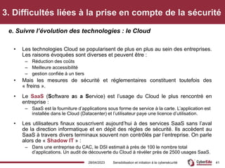 3. Difficultés liées à la prise en compte de la sécurité
• Les technologies Cloud se popularisent de plus en plus au sein des entreprises.
Les raisons évoquées sont diverses et peuvent être :
– Réduction des coûts
– Meilleure accessibilité
– gestion confiée à un tiers
• Mais les mesures de sécurité et réglementaires constituent toutefois des
« freins ».
• Le SaaS (Software as a Service) est l’usage du Cloud le plus rencontré en
entreprise :
– SaaS est la fourniture d’applications sous forme de service à la carte. L’application est
installée dans le Cloud (Datacenter) et l’utilisateur paye une licence d’utilisation.
• Les utilisateurs finaux souscrivent aujourd’hui à des services SaaS sans l’aval
de la direction informatique et en dépit des règles de sécurité. Ils accèdent au
SaaS à travers divers terminaux souvent non contrôlés par l’entreprise. On parle
alors de « Shadow IT » :
– Dans une entreprise du CAC, le DSI estimait à près de 100 le nombre total
d’applications. Un audit de découverte du Cloud à révéler près de 2500 usages SaaS.
e. Suivre l’évolution des technologies : le Cloud
28/04/2023 Sensibilisation et initiation à la cybersécurité 41
 