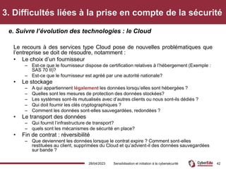 3. Difficultés liées à la prise en compte de la sécurité
Le recours à des services type Cloud pose de nouvelles problématiques que
l’entreprise se doit de résoudre, notamment :
• Le choix d’un fournisseur
– Est-ce que le fournisseur dispose de certification relatives à l’hébergement (Exemple :
SAS 70 II)?
– Est-ce que le fournisseur est agréé par une autorité nationale?
• Le stockage
– A qui appartiennent légalement les données lorsqu’elles sont hébergées ?
– Quelles sont les mesures de protection des données stockées?
– Les systèmes sont-ils mutualisés avec d’autres clients ou nous sont-ils dédiés ?
– Qui doit fournir les clés cryptographiques ?
– Comment les données sont-elles sauvegardées, redondées ?
• Le transport des données
– Qui fournit l’infrastructure de transport?
– quels sont les mécanismes de sécurité en place?
• Fin de contrat : réversibilité
– Que deviennent les données lorsque le contrat expire ? Comment sont-elles
restituées au client, supprimées du Cloud et qu’advient-il des données sauvegardées
sur bande ?
e. Suivre l’évolution des technologies : le Cloud
28/04/2023 Sensibilisation et initiation à la cybersécurité 42
 