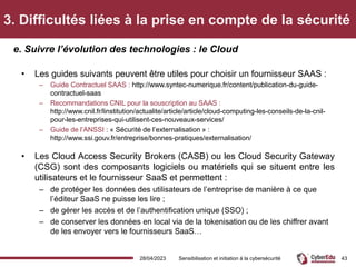 3. Difficultés liées à la prise en compte de la sécurité
• Les guides suivants peuvent être utiles pour choisir un fournisseur SAAS :
– Guide Contractuel SAAS : http://www.syntec-numerique.fr/content/publication-du-guide-
contractuel-saas
– Recommandations CNIL pour la souscription au SAAS :
http://www.cnil.fr/linstitution/actualite/article/article/cloud-computing-les-conseils-de-la-cnil-
pour-les-entreprises-qui-utilisent-ces-nouveaux-services/
– Guide de l’ANSSI : « Sécurité de l’externalisation » :
http://www.ssi.gouv.fr/entreprise/bonnes-pratiques/externalisation/
• Les Cloud Access Security Brokers (CASB) ou les Cloud Security Gateway
(CSG) sont des composants logiciels ou matériels qui se situent entre les
utilisateurs et le fournisseur SaaS et permettent :
– de protéger les données des utilisateurs de l’entreprise de manière à ce que
l’éditeur SaaS ne puisse les lire ;
– de gérer les accès et de l’authentification unique (SSO) ;
– de conserver les données en local via de la tokenisation ou de les chiffrer avant
de les envoyer vers le fournisseurs SaaS…
e. Suivre l’évolution des technologies : le Cloud
28/04/2023 Sensibilisation et initiation à la cybersécurité 43
 