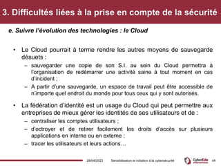 3. Difficultés liées à la prise en compte de la sécurité
• Le Cloud pourrait à terme rendre les autres moyens de sauvegarde
désuets :
– sauvegarder une copie de son S.I. au sein du Cloud permettra à
l’organisation de redémarrer une activité saine à tout moment en cas
d’incident ;
– A partir d’une sauvegarde, un espace de travail peut être accessible de
n’importe quel endroit du monde pour tous ceux qui y sont autorisés.
• La fédération d’identité est un usage du Cloud qui peut permettre aux
entreprises de mieux gérer les identités de ses utilisateurs et de :
– centraliser les comptes utilisateurs ;
– d’octroyer et de retirer facilement les droits d’accès sur plusieurs
applications en interne ou en externe ;
– tracer les utilisateurs et leurs actions…
e. Suivre l’évolution des technologies : le Cloud
28/04/2023 Sensibilisation et initiation à la cybersécurité 44
 